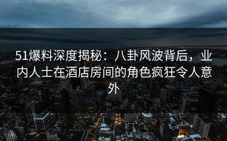 51爆料深度揭秘：八卦风波背后，业内人士在酒店房间的角色疯狂令人意外