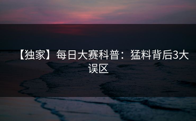 【独家】每日大赛科普：猛料背后3大误区