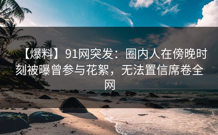 【爆料】91网突发：圈内人在傍晚时刻被曝曾参与花絮，无法置信席卷全网