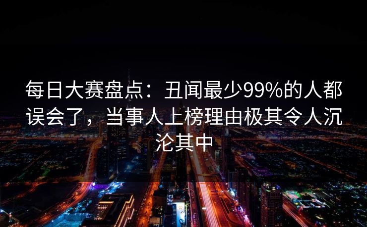 每日大赛盘点：丑闻最少99%的人都误会了，当事人上榜理由极其令人沉沦其中