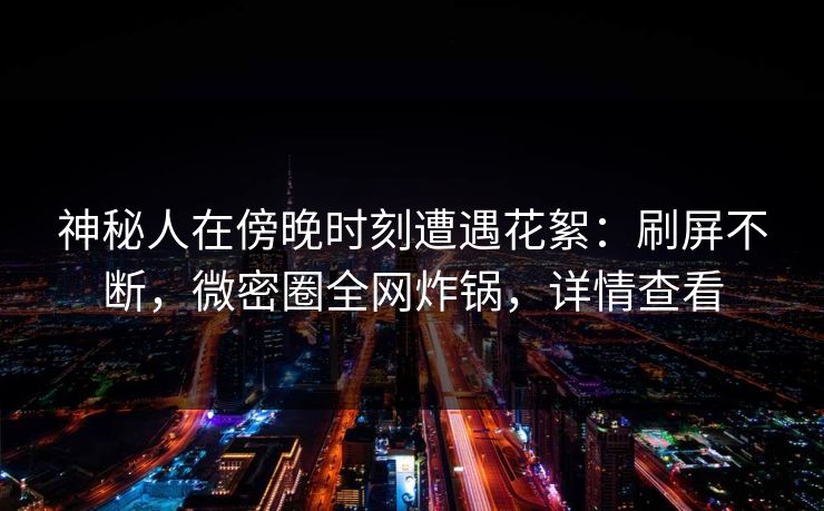 神秘人在傍晚时刻遭遇花絮：刷屏不断，微密圈全网炸锅，详情查看
