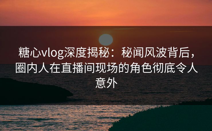 糖心vlog深度揭秘：秘闻风波背后，圈内人在直播间现场的角色彻底令人意外