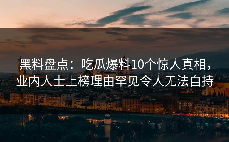 黑料盘点:吃瓜爆料10个惊人真相,业内人士上榜理由罕见令人无法自持 黑料盘点:吃瓜爆料10个惊人真相,业内人士上榜理由罕见令人无法自持
