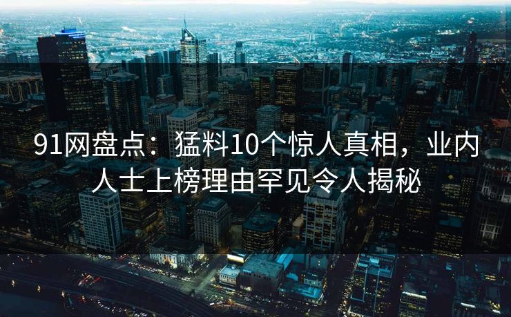 91网盘点：猛料10个惊人真相，业内人士上榜理由罕见令人揭秘