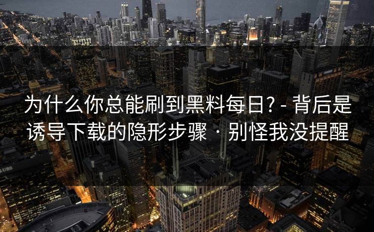 为什么你总能刷到黑料每日? - 背后是诱导下载的隐形步骤 · 别怪我没提醒