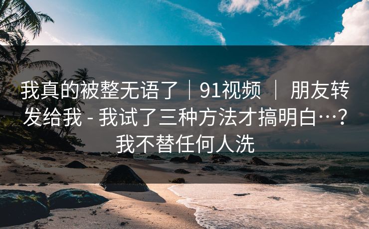 我真的被整无语了|91视频 | 朋友转发给我 - 我试了三种方法才搞明白…?我不替任何人洗 我真的被整无语了|91视频 | 朋友转发给我 - 我试了三种方法才搞明白…?我不替任何人洗
