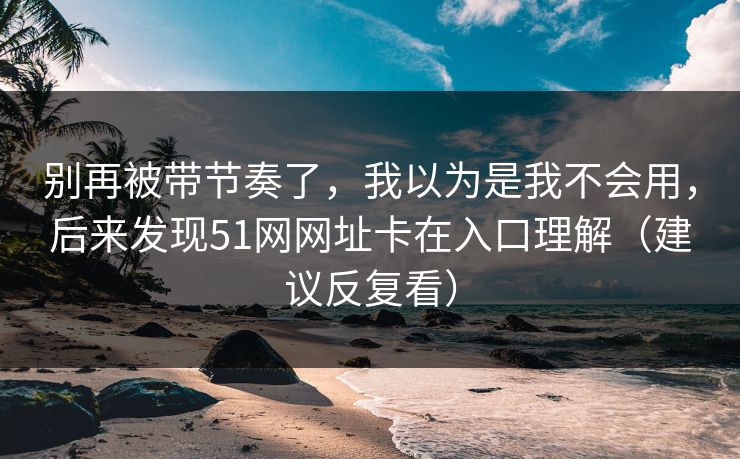 别再被带节奏了,我以为是我不会用,后来发现51网网址卡在入口理解(建议反复看) 别再被带节奏了,我以为是我不会用,后来发现51网网址卡在入口理解(建议反复看)