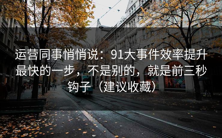 运营同事悄悄说:91大事件效率提升最快的一步,不是别的,就是前三秒钩子(建议收藏) 运营同事悄悄说:91大事件效率提升最快的一步,不是别的,就是前三秒钩子(建议收藏)
