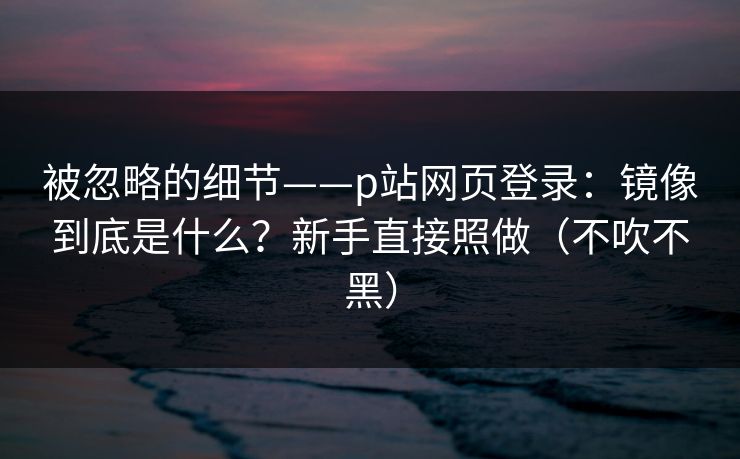 被忽略的细节——p站网页登录：镜像到底是什么？新手直接照做（不吹不黑）