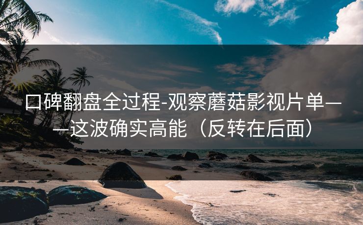 口碑翻盘全过程-观察蘑菇影视片单——这波确实高能（反转在后面）