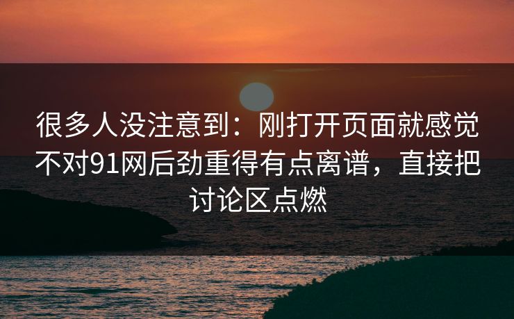 很多人没注意到:刚打开页面就感觉不对91网后劲重得有点离谱,直接把讨论区点燃 很多人没注意到:刚打开页面就感觉不对91网后劲重得有点离谱,直接把讨论区点燃