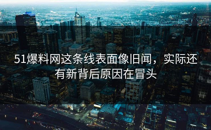 51爆料网这条线表面像旧闻,实际还有新背后原因在冒头 51爆料网这条线表面像旧闻,实际还有新背后原因在冒头