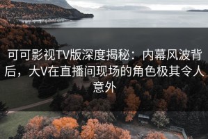 可可影视TV版深度揭秘：内幕风波背后，大V在直播间现场的角色极其令人意外