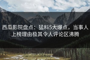 西瓜影院盘点：猛料5大爆点，当事人上榜理由极其令人评论区沸腾