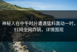 神秘人在中午时分遭遇猛料轰动一时，91网全网炸锅，详情围观