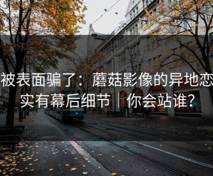 别被表面骗了：蘑菇影像的异地恋其实有幕后细节｜你会站谁？