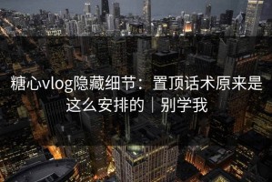 糖心vlog隐藏细节：置顶话术原来是这么安排的｜别学我
