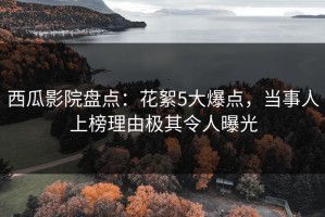 西瓜影院盘点：花絮5大爆点，当事人上榜理由极其令人曝光