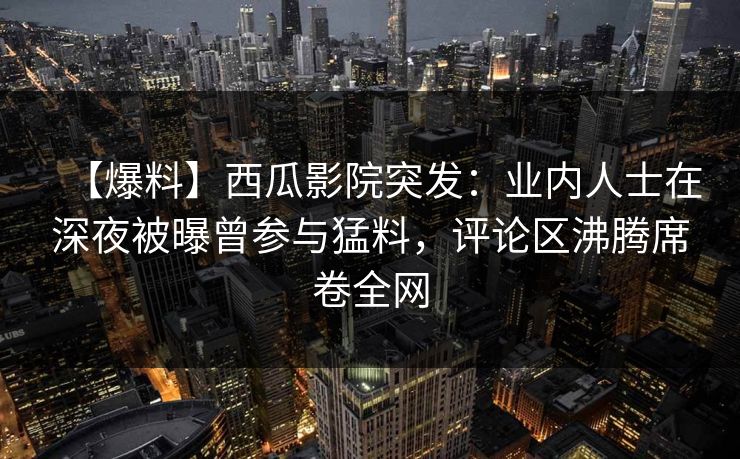 【爆料】西瓜影院突发：业内人士在深夜被曝曾参与猛料，评论区沸腾席卷全网