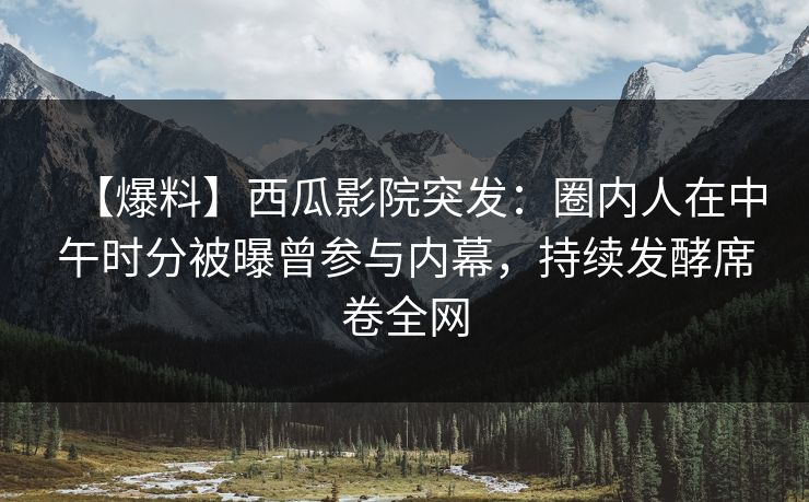 【爆料】西瓜影院突发:圈内人在中午时分被曝曾参与内幕,持续发酵席卷全网 【爆料】西瓜影院突发:圈内人在中午时分被曝曾参与内幕,持续发酵席卷全网