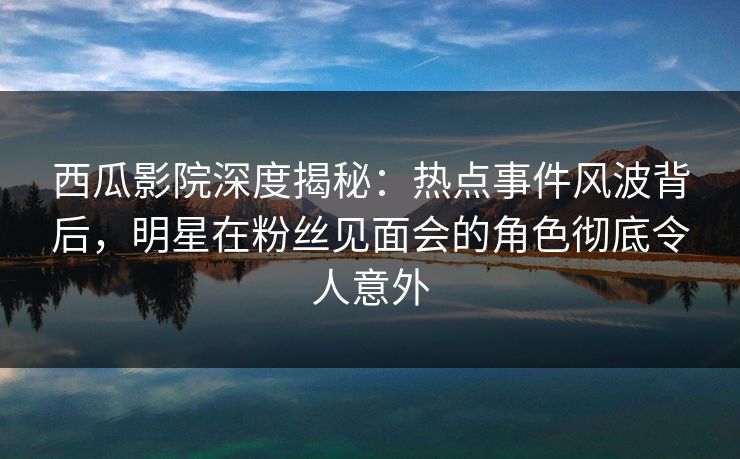 西瓜影院深度揭秘：热点事件风波背后，明星在粉丝见面会的角色彻底令人意外