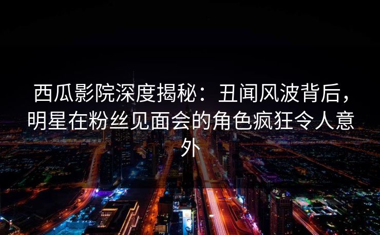 西瓜影院深度揭秘：丑闻风波背后，明星在粉丝见面会的角色疯狂令人意外