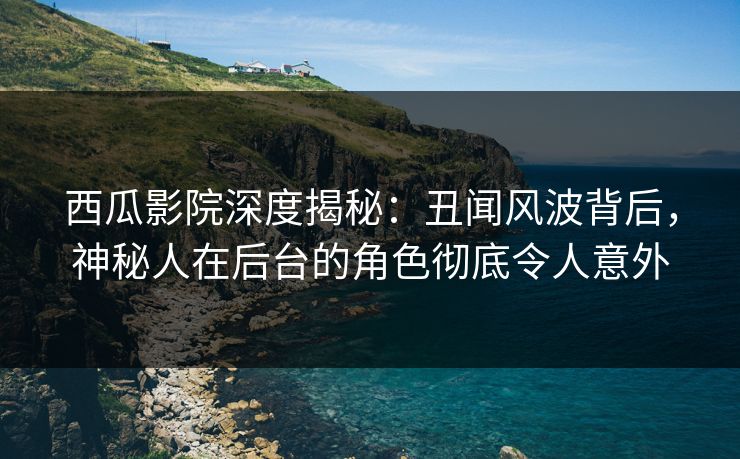 西瓜影院深度揭秘：丑闻风波背后，神秘人在后台的角色彻底令人意外