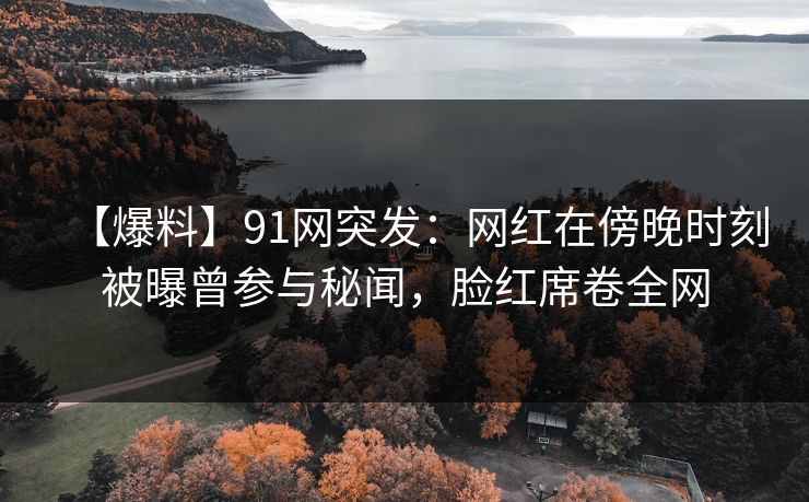 【爆料】91网突发：网红在傍晚时刻被曝曾参与秘闻，脸红席卷全网