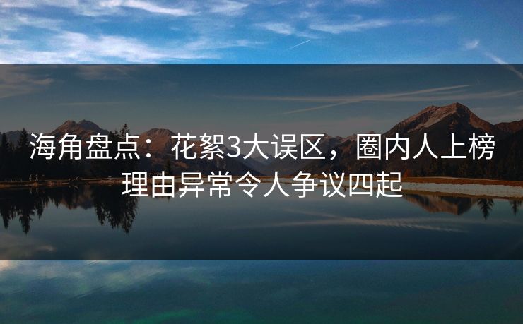 海角盘点：花絮3大误区，圈内人上榜理由异常令人争议四起