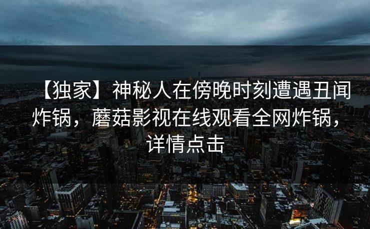 【独家】神秘人在傍晚时刻遭遇丑闻炸锅,蘑菇影视在线观看全网炸锅,详情点击 【独家】神秘人在傍晚时刻遭遇丑闻炸锅,蘑菇影视在线观看全网炸锅,详情点击