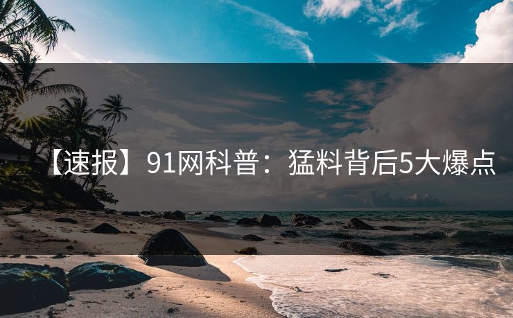 【速报】91网科普：猛料背后5大爆点