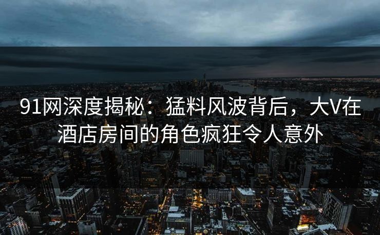 91网深度揭秘：猛料风波背后，大V在酒店房间的角色疯狂令人意外