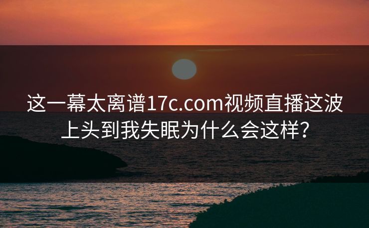 这一幕太离谱17c.com视频直播这波上头到我失眠为什么会这样? 这一幕太离谱17c.com视频直播这波上头到我失眠为什么会这样?