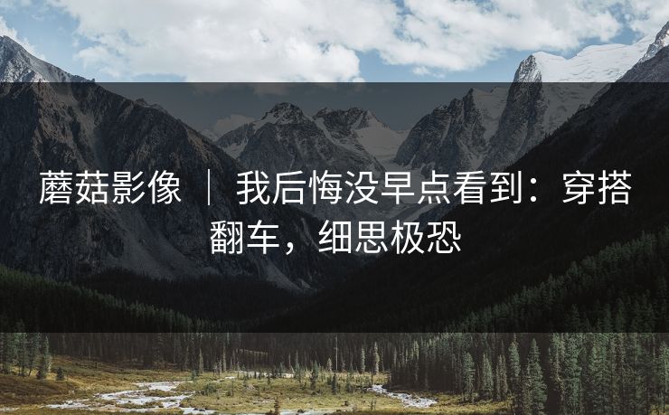蘑菇影像 | 我后悔没早点看到:穿搭翻车,细思极恐 蘑菇影像 | 我后悔没早点看到:穿搭翻车,细思极恐
