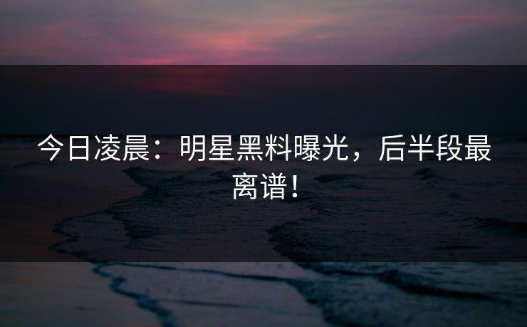 今日凌晨:明星黑料曝光,后半段最离谱! 今日凌晨:明星黑料曝光,后半段最离谱!